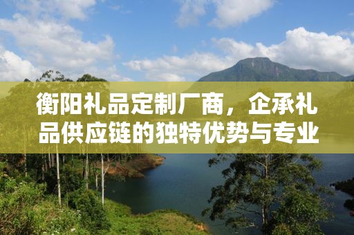 衡阳礼品定制厂商，企承礼品供应链的独特优势与专业定制服务